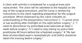 A client with arthritis is scheduled for a surgical knee joint replacement. The client will be admitted to the hospital on the day of the surgical procedure, and the nurse is reinforcing instructions to the client regarding preparation for the surgical procedure. Which statement by the client indicates an understanding of the preoperative instructions? 1. "I cannot drink or eat anything after midnight on the night before surgery." 2. "I need to discontinue my prescribed knee exercises at least 1 week before surgery." 3."I need to stop taking my prescribed prednisone 48 hours before the scheduled surgery." 4."My last dose of prescribed aspirin (acetylsalicylic acid [ASA]) should be taken the evening before surgery."