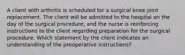 A client with arthritis is scheduled for a surgical knee joint replacement. The client will be admitted to the hospital on the day of the surgical procedure, and the nurse is reinforcing instructions to the client regarding preparation for the surgical procedure. Which statement by the client indicates an understanding of the preoperative instructions?