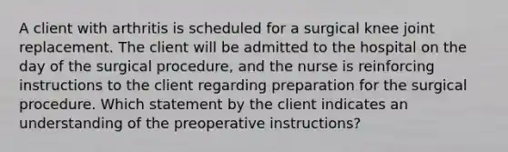 A client with arthritis is scheduled for a surgical knee joint replacement. The client will be admitted to the hospital on the day of the surgical procedure, and the nurse is reinforcing instructions to the client regarding preparation for the surgical procedure. Which statement by the client indicates an understanding of the preoperative instructions?