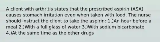 A client with arthritis states that the prescribed aspirin (ASA) causes stomach irritation even when taken with food. The nurse should instruct the client to take the aspirin: 1.)An hour before a meal 2.)With a full glass of water 3.)With sodium bicarbonate 4.)At the same time as the other drugs