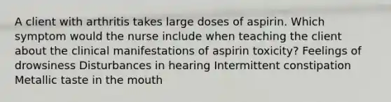 A client with arthritis takes large doses of aspirin. Which symptom would the nurse include when teaching the client about the clinical manifestations of aspirin toxicity? Feelings of drowsiness Disturbances in hearing Intermittent constipation Metallic taste in the mouth