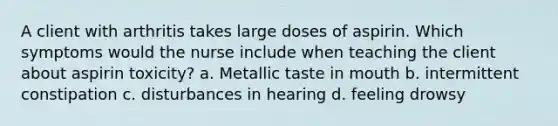 A client with arthritis takes large doses of aspirin. Which symptoms would the nurse include when teaching the client about aspirin toxicity? a. Metallic taste in mouth b. intermittent constipation c. disturbances in hearing d. feeling drowsy