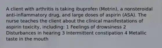 A client with arthritis is taking ibuprofen (Motrin), a nonsteroidal anti-inflammatory drug, and large doses of aspirin (ASA). The nurse teaches the client about the clinical manifestations of aspirin toxicity, including: 1 Feelings of drowsiness 2 Disturbances in hearing 3 Intermittent constipation 4 Metallic taste in the mouth