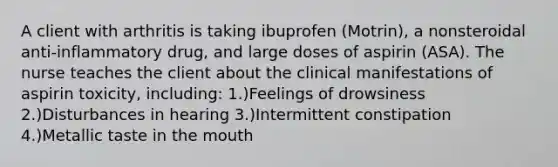 A client with arthritis is taking ibuprofen (Motrin), a nonsteroidal anti-inflammatory drug, and large doses of aspirin (ASA). The nurse teaches the client about the clinical manifestations of aspirin toxicity, including: 1.)Feelings of drowsiness 2.)Disturbances in hearing 3.)Intermittent constipation 4.)Metallic taste in the mouth