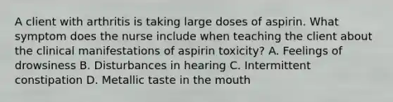 A client with arthritis is taking large doses of aspirin. What symptom does the nurse include when teaching the client about the clinical manifestations of aspirin toxicity? A. Feelings of drowsiness B. Disturbances in hearing C. Intermittent constipation D. Metallic taste in the mouth