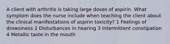 A client with arthritis is taking large doses of aspirin. What symptom does the nurse include when teaching the client about the clinical manifestations of aspirin toxicity? 1 Feelings of drowsiness 2 Disturbances in hearing 3 Intermittent constipation 4 Metallic taste in the mouth