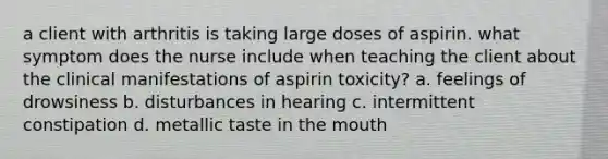 a client with arthritis is taking large doses of aspirin. what symptom does the nurse include when teaching the client about the clinical manifestations of aspirin toxicity? a. feelings of drowsiness b. disturbances in hearing c. intermittent constipation d. metallic taste in the mouth