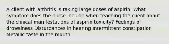 A client with arthritis is taking large doses of aspirin. What symptom does the nurse include when teaching the client about the clinical manifestations of aspirin toxicity? Feelings of drowsiness Disturbances in hearing Intermittent constipation Metallic taste in the mouth