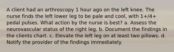 A client had an arthroscopy 1 hour ago on the left knee. The nurse finds the left lower leg to be pale and cool, with 1+/4+ pedal pulses. What action by the nurse is best? a. Assess the neurovascular status of the right leg. b. Document the findings in the clients chart. c. Elevate the left leg on at least two pillows. d. Notify the provider of the findings immediately.