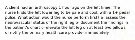 A client had an arthroscopy 1 hour ago on the left knee. The nurse finds the left lower leg to be pale and cool, with a 1+ pedal pulse. What action would the nurse perform first? a- assess the neurovascular status of the right leg b- document the findings in the patient's chart c- elevate the left leg on at least two pillows d- notify the primary health care provider immediately