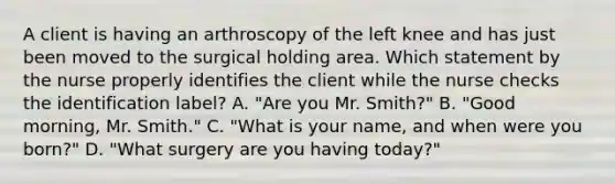 A client is having an arthroscopy of the left knee and has just been moved to the surgical holding area. Which statement by the nurse properly identifies the client while the nurse checks the identification label? A. "Are you Mr. Smith?" B. "Good morning, Mr. Smith." C. "What is your name, and when were you born?" D. "What surgery are you having today?"