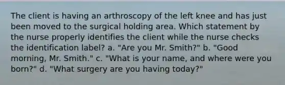 The client is having an arthroscopy of the left knee and has just been moved to the surgical holding area. Which statement by the nurse properly identifies the client while the nurse checks the identification label? a. "Are you Mr. Smith?" b. "Good morning, Mr. Smith." c. "What is your name, and where were you born?" d. "What surgery are you having today?"