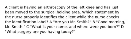 A client is having an arthroscopy of the left knee and has just been moved to the surgical holding area. Which statement by the nurse properly identifies the client while the nurse checks the identification label? A "Are you Mr. Smith?" B "Good morning, Mr. Smith." C "What is your name, and where were you born?" D "What surgery are you having today?"