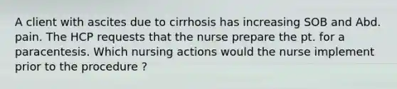 A client with ascites due to cirrhosis has increasing SOB and Abd. pain. The HCP requests that the nurse prepare the pt. for a paracentesis. Which nursing actions would the nurse implement prior to the procedure ?