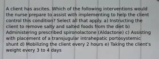 A client has ascites. Which of the following interventions would the nurse prepare to assist with implementing to help the client control this condition? Select all that apply. a) Instructing the client to remove salty and salted foods from the diet b) Administering prescribed spironolactone (Aldactone) c) Assisting with placement of a transjugular intrahepatic portosystemic shunt d) Mobilizing the client every 2 hours e) Taking the client's weight every 3 to 4 days