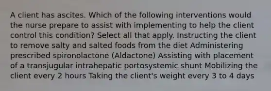 A client has ascites. Which of the following interventions would the nurse prepare to assist with implementing to help the client control this condition? Select all that apply. Instructing the client to remove salty and salted foods from the diet Administering prescribed spironolactone (Aldactone) Assisting with placement of a transjugular intrahepatic portosystemic shunt Mobilizing the client every 2 hours Taking the client's weight every 3 to 4 days