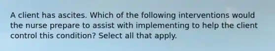 A client has ascites. Which of the following interventions would the nurse prepare to assist with implementing to help the client control this condition? Select all that apply.