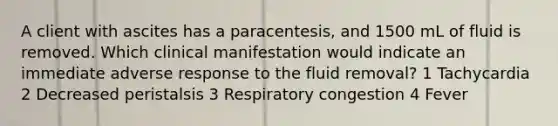 A client with ascites has a paracentesis, and 1500 mL of fluid is removed. Which clinical manifestation would indicate an immediate adverse response to the fluid removal? 1 Tachycardia 2 Decreased peristalsis 3 Respiratory congestion 4 Fever