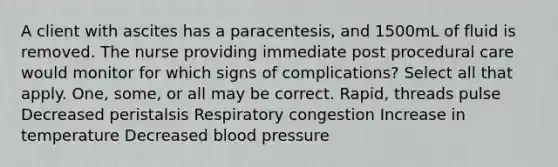 A client with ascites has a paracentesis, and 1500mL of fluid is removed. The nurse providing immediate post procedural care would monitor for which signs of complications? Select all that apply. One, some, or all may be correct. Rapid, threads pulse Decreased peristalsis Respiratory congestion Increase in temperature Decreased blood pressure