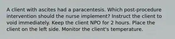 A client with ascites had a paracentesis. Which post-procedure intervention should the nurse implement? Instruct the client to void immediately. Keep the client NPO for 2 hours. Place the client on the left side. Monitor the client's temperature.