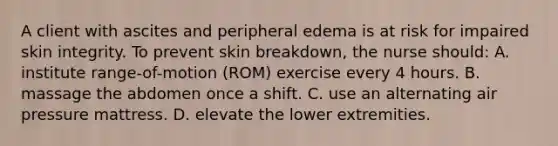 A client with ascites and peripheral edema is at risk for impaired skin integrity. To prevent skin breakdown, the nurse should: A. institute range-of-motion (ROM) exercise every 4 hours. B. massage the abdomen once a shift. C. use an alternating air pressure mattress. D. elevate the lower extremities.