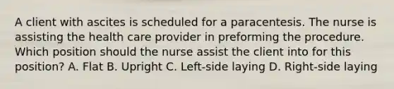 A client with ascites is scheduled for a paracentesis. The nurse is assisting the health care provider in preforming the procedure. Which position should the nurse assist the client into for this position? A. Flat B. Upright C. Left-side laying D. Right-side laying