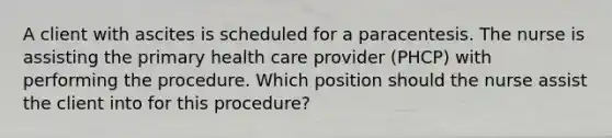 A client with ascites is scheduled for a paracentesis. The nurse is assisting the primary health care provider (PHCP) with performing the procedure. Which position should the nurse assist the client into for this procedure?