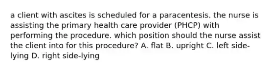 a client with ascites is scheduled for a paracentesis. the nurse is assisting the primary health care provider (PHCP) with performing the procedure. which position should the nurse assist the client into for this procedure? A. flat B. upright C. left side-lying D. right side-lying