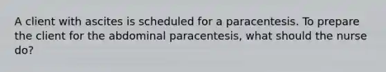 A client with ascites is scheduled for a paracentesis. To prepare the client for the abdominal paracentesis, what should the nurse do?