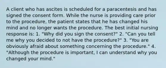 A client who has ascites is scheduled for a paracentesis and has signed the consent form. While the nurse is providing care prior to the procedure, the patient states that he has changed his mind and no longer wants the procedure. The best initial nursing response is: 1. "Why did you sign the consent?" 2. "Can you tell me why you decided to not have the procedure?" 3. "You are obviously afraid about something concerning the procedure." 4. "Although the procedure is important, I can understand why you changed your mind."