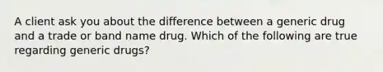 A client ask you about the difference between a generic drug and a trade or band name drug. Which of the following are true regarding generic drugs?