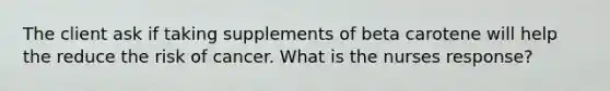 The client ask if taking supplements of beta carotene will help the reduce the risk of cancer. What is the nurses response?