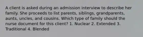 A client is asked during an admission interview to describe her family. She proceeds to list parents, siblings, grandparents, aunts, uncles, and cousins. Which type of family should the nurse document for this client? 1. Nuclear 2. Extended 3. Traditional 4. Blended