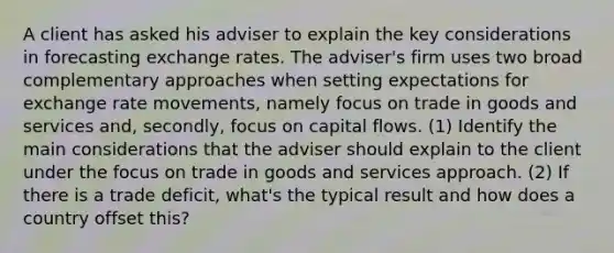 A client has asked his adviser to explain the key considerations in forecasting exchange rates. The adviser's firm uses two broad complementary approaches when setting expectations for exchange rate movements, namely focus on trade in goods and services and, secondly, focus on capital flows. (1) Identify the main considerations that the adviser should explain to the client under the focus on trade in goods and services approach. (2) If there is a trade deficit, what's the typical result and how does a country offset this?