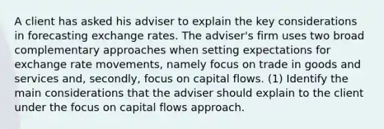 A client has asked his adviser to explain the key considerations in forecasting exchange rates. The adviser's firm uses two broad complementary approaches when setting expectations for exchange rate movements, namely focus on trade in goods and services and, secondly, focus on capital flows. (1) Identify the main considerations that the adviser should explain to the client under the focus on capital flows approach.