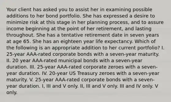 Your client has asked you to assist her in examining possible additions to her bond portfolio. She has expressed a desire to minimize risk at this stage in her planning process, and to assure income beginning at the point of her retirement, and lasting throughout. She has a tentative retirement date in seven years at age 65. She has an eighteen year life expectancy. Which of the following is an appropriate addition to her current portfolio? I. 25-year AAA-rated corporate bonds with a seven-year maturity. II. 20 year AAA-rated municipal bonds with a seven-year duration. III. 25-year AAA-rated corporate zeroes with a seven-year duration. IV. 20-year US Treasury zeroes with a seven-year maturity. V. 25-year AAA-rated corporate bonds with a seven-year duration. I, III and V only. II, III and V only. III and IV only. V only.