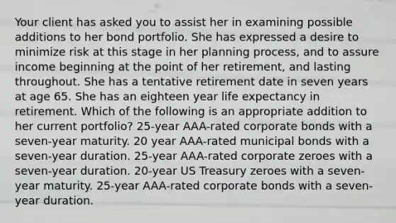 Your client has asked you to assist her in examining possible additions to her bond portfolio. She has expressed a desire to minimize risk at this stage in her planning process, and to assure income beginning at the point of her retirement, and lasting throughout. She has a tentative retirement date in seven years at age 65. She has an eighteen year life expectancy in retirement. Which of the following is an appropriate addition to her current portfolio? 25-year AAA-rated corporate bonds with a seven-year maturity. 20 year AAA-rated municipal bonds with a seven-year duration. 25-year AAA-rated corporate zeroes with a seven-year duration. 20-year US Treasury zeroes with a seven-year maturity. 25-year AAA-rated corporate bonds with a seven-year duration.