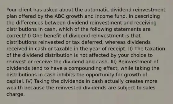 Your client has asked about the automatic dividend reinvestment plan offered by the ABC growth and income fund. In describing the differences between dividend reinvestment and receiving distributions in cash, which of the following statements are correct? I) One benefit of dividend reinvestment is that distributions reinvested or tax deferred, whereas dividends received in cash or taxable in the year of receipt. II) The taxation of the dividend distribution is not affected by your choice to reinvest or receive the dividend and cash. III) Reinvestment of dividends tend to have a compounding effect, while taking the distributions in cash inhibits the opportunity for growth of capital. IV) Taking the dividends in cash actually creates more wealth because the reinvested dividends are subject to sales charge.