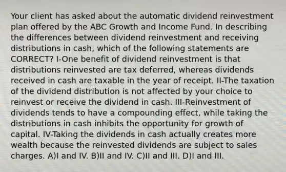 Your client has asked about the automatic dividend reinvestment plan offered by the ABC Growth and Income Fund. In describing the differences between dividend reinvestment and receiving distributions in cash, which of the following statements are CORRECT? I-One benefit of dividend reinvestment is that distributions reinvested are tax deferred, whereas dividends received in cash are taxable in the year of receipt. II-The taxation of the dividend distribution is not affected by your choice to reinvest or receive the dividend in cash. III-Reinvestment of dividends tends to have a compounding effect, while taking the distributions in cash inhibits the opportunity for growth of capital. IV-Taking the dividends in cash actually creates more wealth because the reinvested dividends are subject to sales charges. A)I and IV. B)II and IV. C)II and III. D)I and III.