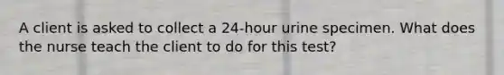 A client is asked to collect a 24-hour urine specimen. What does the nurse teach the client to do for this test?