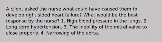 A client asked the nurse what could have caused them to develop right sided heart failure? What would be the best response by the nurse? 1. High blood pressure in the lungs. 2. Long term hypertension. 3. The inability of the mitral valve to close properly. 4. Narrowing of the aorta.