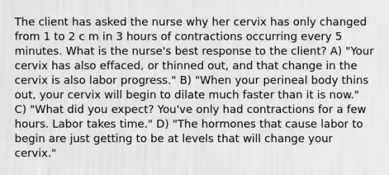 The client has asked the nurse why her cervix has only changed from 1 to 2 c m in 3 hours of contractions occurring every 5 minutes. What is the nurse's best response to the client? A) "Your cervix has also effaced, or thinned out, and that change in the cervix is also labor progress." B) "When your perineal body thins out, your cervix will begin to dilate much faster than it is now." C) "What did you expect? You've only had contractions for a few hours. Labor takes time." D) "The hormones that cause labor to begin are just getting to be at levels that will change your cervix."