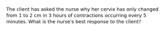 The client has asked the nurse why her cervix has only changed from 1 to 2 cm in 3 hours of contractions occurring every 5 minutes. What is the​ nurse's best response to the​ client?