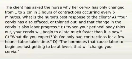 The client has asked the nurse why her cervix has only changed from 1 to 2 cm in 3 hours of contractions occurring every 5 minutes. What is the nurse's best response to the client? A) "Your cervix has also effaced, or thinned out, and that change in the cervix is also labor progress." B) "When your perineal body thins out, your cervix will begin to dilate much faster than it is now." C) "What did you expect? You've only had contractions for a few hours. Labor takes time." D) "The hormones that cause labor to begin are just getting to be at levels that will change your cervix."