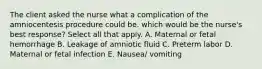 The client asked the nurse what a complication of the amniocentesis procedure could be. which would be the nurse's best response? Select all that apply. A. Maternal or fetal hemorrhage B. Leakage of amniotic fluid C. Preterm labor D. Maternal or fetal infection E. Nausea/ vomiting