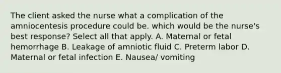 The client asked the nurse what a complication of the amniocentesis procedure could be. which would be the nurse's best response? Select all that apply. A. Maternal or fetal hemorrhage B. Leakage of amniotic fluid C. Preterm labor D. Maternal or fetal infection E. Nausea/ vomiting