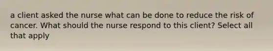 a client asked the nurse what can be done to reduce the risk of cancer. What should the nurse respond to this client? Select all that apply