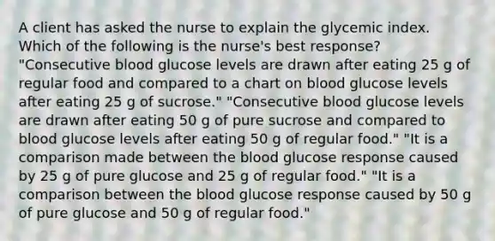 A client has asked the nurse to explain the glycemic index. Which of the following is the nurse's best response? "Consecutive blood glucose levels are drawn after eating 25 g of regular food and compared to a chart on blood glucose levels after eating 25 g of sucrose." "Consecutive blood glucose levels are drawn after eating 50 g of pure sucrose and compared to blood glucose levels after eating 50 g of regular food." "It is a comparison made between the blood glucose response caused by 25 g of pure glucose and 25 g of regular food." "It is a comparison between the blood glucose response caused by 50 g of pure glucose and 50 g of regular food."