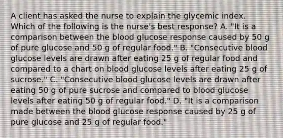 A client has asked the nurse to explain the glycemic index. Which of the following is the nurse's best response? A. "It is a comparison between the blood glucose response caused by 50 g of pure glucose and 50 g of regular food." B. "Consecutive blood glucose levels are drawn after eating 25 g of regular food and compared to a chart on blood glucose levels after eating 25 g of sucrose." C. "Consecutive blood glucose levels are drawn after eating 50 g of pure sucrose and compared to blood glucose levels after eating 50 g of regular food." D. "It is a comparison made between the blood glucose response caused by 25 g of pure glucose and 25 g of regular food."