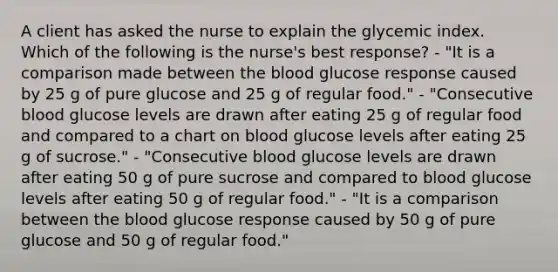 A client has asked the nurse to explain the glycemic index. Which of the following is the nurse's best response? - "It is a comparison made between <a href='https://www.questionai.com/knowledge/k7oXMfj7lk-the-blood' class='anchor-knowledge'>the blood</a> glucose response caused by 25 g of pure glucose and 25 g of regular food." - "Consecutive blood glucose levels are drawn after eating 25 g of regular food and compared to a chart on blood glucose levels after eating 25 g of sucrose." - "Consecutive blood glucose levels are drawn after eating 50 g of pure sucrose and compared to blood glucose levels after eating 50 g of regular food." - "It is a comparison between the blood glucose response caused by 50 g of pure glucose and 50 g of regular food."